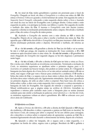 11. Ao sinal do Cer, todos genufletem e partem em procissão para o local do
Evangelho. Chegado ao local, ele abre o Evangeliário e o coloca nas mãos do SD. Ele
entoa o Dominus Vobiscum quando a Schola terminar de cantar. Em seguida ele canta o
Sequentia Sancti Evangelii, colocando a mão esquerda aberta sobre o livro e fazendo
um sinal da cruz no início do Evangelho com o polegar direito. Coloca então a mão
esquerda no peito, e se persigna na fronte, nos lábios e o peito. Em seguida ele recebe
o turíbulo das mãos do Cer. E incensa o Evangeliário com três ductos (centro,
esquerda e direita) se inclinando profundamente antes e depois. Devolvido o turíbulo
para o Cer, ele canta o Evangelho de mãos postas.
       12. Acabado o Evangelho ele mostra com a mão direita ao SD o início do
Evangelho. Depois ele se volta para o altar e recebe o turíbulo das mãos do Tur. Ele
aguarda que o SD tenha devolvido o Evangeliário ao Cer para incensar o Cel com três
ductos (inclinação profunda antes e depois). Devolvido o turíbulo, ele retorna ao
altar.
     13. a – Se há sermão, o D genuflete a direita do Tur (ou do Cel) e vai se sentar.
Se não é o Cel que prega, ele respeita as instruções 6b. Caso contrário, o D e SD
sentam-se após trocarem entre si uma vênia. b – Se não há sermão, o D genuflete no
meio chegando do Evangelho (no segundo degrau se há três degraus) e permanece
neste lugar.
      14. a – Se há o Credo, o D sobe a direita do Cel após ter feito a vênia ao Deum.
Ele o recita com o Cel, fazendo as reverências convenientes. Terminada a recitação do
Credo, os ministros superiores se ajoelham sobre o primeiro degrau para o Et
incarnatus est cantado (se houver tempo, eles podem se sentar antes). b – Chegando à
banqueta (ou bem depois do et homo factus est se não estiver sentado antes) o D não se
senta, mas segue o Cer que vem o buscar para conduzí-lo a credência. O D recebe a
bolsa das mãos do Cer, e a segura com as duas mãos à altura dos olhos. À abertura
da bolsa deve estar voltada para ele, ligeiramente entreaberta. Após fazer genuflexão
no primeiro degrau, ele sobe ao altar e abre o corporal. Para fazer isso, ele coloca a
bolsa sobre o altar, a abre com a mão esquerda, tira o corporal e a coloca encostada na
banqueta do lado do Evangelho. Em seguida ele estende o corporal e aproxima o
Missal certificando-se que a página esteja na antífona do Ofertório. Genuflete no
supedâneo e retorna pelo caminho mais curto a banqueta para se sentar (tomará
cuidado para não omitir a inclinação às palavras simul adoratur). c – Ao fim do Credo,
os ministros superiores voltam ao altar e genufletem. D e SD se colocam unus post
alium atrás do Celebrante.


     O Ofertório e o Cânon
      15. Após o Oremus do Ofertório, o D sobe a direita do Cel. Quando o SD chegar
da credência, o D descobre o cálice e apresenta a patena ao Cel (com os ósculos). Se
não houve Credo, ele começa por abrir o corporal. Se há um cibório para consagrar,
ele o descobre e o coloca sobre o corporal antes de apresentar a patena ao Cel. Ele o
manterá ligeiramente elevado durante o oferecimento da hóstia, depois ele o fechará.
    16. Quando o cálice for limpado, ele o segura com a mão esquerda, e o
sangüíneo na borda do cálice, segura com o polegar. Receberá do SD a galheta e


                                                                                     21
 