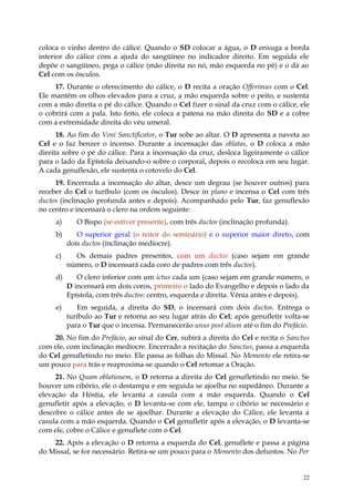 coloca o vinho dentro do cálice. Quando o SD colocar a água, o D enxuga a borda
interior do cálice com a ajuda do sangüíneo no indicador direito. Em seguida ele
depõe o sangüíneo, pega o cálice (mão direita no nó, mão esquerda no pé) e o dá ao
Cel com os ósculos.
     17. Durante o oferecimento do cálice, o D recita a oração Offerimus com o Cel.
Ele mantém os olhos elevados para a cruz, a mão esquerda sobre o peito, e sustenta
com a mão direita o pé do cálice. Quando o Cel fizer o sinal da cruz com o cálice, ele
o cobrirá com a pala. Isto feito, ele coloca a patena na mão direita do SD e a cobre
com a extremidade direita do véu umeral.
      18. Ao fim do Veni Sanctificator, o Tur sobe ao altar. O D apresenta a naveta ao
Cel e o faz benzer o incenso. Durante a incensação das oblatas, o D coloca a mão
direita sobre o pé do cálice. Para a incensação da cruz, desloca ligeiramente o cálice
para o lado da Epístola deixando-o sobre o corporal, depois o recoloca em seu lugar.
A cada genuflexão, ele sustenta o cotovelo do Cel.
     19. Encerrada a incensação do altar, desce um degrau (se houver outros) para
receber do Cel o turíbulo (com os ósculos). Desce in plano e incensa o Cel com três
ductos (inclinação profunda antes e depois). Acompanhado pelo Tur, faz genuflexão
no centro e incensará o clero na ordem seguinte:
     a)      O Bispo (se estiver presente), com três ductos (inclinação profunda).
     b)      O superior geral (o reitor do seminário) e o superior maior direto, com
          dois ductos (inclinação medíocre).
     c)     Os demais padres presentes, com um ductos (caso sejam em grande
          número, o D incensará cada coro de padres com três ductos).
     d)      O clero inferior com um ictus cada um (caso sejam em grande número, o
          D incensará em dois coros, primeiro o lado do Evangelho e depois o lado da
          Epístola, com três ductos: centro, esquerda e direita. Vênia antes e depois).
     e)      Em seguida, a direita do SD, o incensará com dois ductos. Entrega o
          turíbulo ao Tur e retorna ao seu lugar atrás do Cel; após genufletir volta-se
          para o Tur que o incensa. Permanecerão unus post alium até o fim do Prefácio.
    20. No fim do Prefácio, ao sinal do Cer, subirá a direita do Cel e recita o Sanctus
com ele, com inclinação medíocre. Encerrado a recitação do Sanctus, passa a esquerda
do Cel genufletindo no meio. Ele passa as folhas do Missal. No Memento ele retira-se
um pouco para trás e reaproxima-se quando o Cel retomar a Oração.
     21. No Quam oblationem, o D retorna a direita do Cel genufletindo no meio. Se
houver um cibório, ele o destampa e em seguida se ajoelha no supedâneo. Durante a
elevação da Hóstia, ele levanta a casula com a mão esquerda. Quando o Cel
genufletir após a elevação, o D levanta-se com ele, tampa o cibório se necessário e
descobre o cálice antes de se ajoelhar. Durante a elevação do Cálice, ele levanta a
casula com a mão esquerda. Quando o Cel genufletir após a elevação, o D levanta-se
com ele, cobre o Cálice e genuflete com o Cel.
    22. Após a elevação o D retorna a esquerda do Cel, genuflete e passa a página
do Missal, se for necessário. Retira-se um pouco para o Memento dos defuntos. No Per


                                                                                     22
 