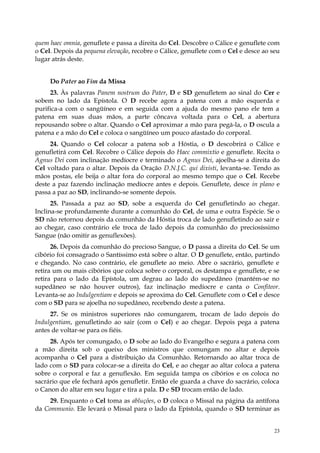 quem haec omnia, genuflete e passa a direita do Cel. Descobre o Cálice e genuflete com
o Cel. Depois da pequena elevação, recobre o Cálice, genuflete com o Cel e desce ao seu
lugar atrás deste.


     Do Pater ao Fim da Missa
     23. Às palavras Panem nostrum do Pater, D e SD genufletem ao sinal do Cer e
sobem no lado da Epístola. O D recebe agora a patena com a mão esquerda e
purifica-a com o sangüíneo e em seguida com a ajuda do mesmo pano ele tem a
patena em suas duas mãos, a parte côncava voltada para o Cel, a abertura
repousando sobre o altar. Quando o Cel aproximar a mão para pegá-la, o D oscula a
patena e a mão do Cel e coloca o sangüíneo um pouco afastado do corporal.
     24. Quando o Cel colocar a patena sob a Hóstia, o D descobrirá o Cálice e
genufletirá com Cel. Recobre o Cálice depois do Haec commixtio e genuflete. Recita o
Agnus Dei com inclinação medíocre e terminado o Agnus Dei, ajoelha-se a direita do
Cel voltado para o altar. Depois da Oração D.N.J.C. qui dixisti, levanta-se. Tendo as
mãos postas, ele beija o altar fora do corporal ao mesmo tempo que o Cel. Recebe
deste a paz fazendo inclinação medíocre antes e depois. Genuflete, desce in plano e
passa a paz ao SD, inclinando-se somente depois.
      25. Passada a paz ao SD, sobe a esquerda do Cel genufletindo ao chegar.
Inclina-se profundamente durante a comunhão do Cel, de uma e outra Espécie. Se o
SD não retornou depois da comunhão da Hóstia troca de lado genufletindo ao sair e
ao chegar, caso contrário ele troca de lado depois da comunhão do preciosíssimo
Sangue (não omitir as genuflexões).
      26. Depois da comunhão do precioso Sangue, o D passa a direita do Cel. Se um
cibório foi consagrado o Santíssimo está sobre o altar. O D genuflete, então, partindo
e chegando. No caso contrário, ele genuflete ao meio. Abre o sacrário, genuflete e
retira um ou mais cibórios que coloca sobre o corporal, os destampa e genuflete, e se
retira para o lado da Epístola, um degrau ao lado do supedâneo (mantém-se no
supedâneo se não houver outros), faz inclinação medíocre e canta o Confiteor.
Levanta-se ao Indulgentiam e depois se aproxima do Cel. Genuflete com o Cel e desce
com o SD para se ajoelha no supedâneo, recebendo deste a patena.
     27. Se os ministros superiores não comungarem, trocam de lado depois do
Indulgentiam, genufletindo ao sair (com o Cel) e ao chegar. Depois pega a patena
antes de voltar-se para os fiéis.
     28. Após ter comungado, o D sobe ao lado do Evangelho e segura a patena com
a mão direita sob o queixo dos ministros que comungam no altar e depois
acompanha o Cel para a distribuição da Comunhão. Retornando ao altar troca de
lado com o SD para colocar-se a direita do Cel, e ao chegar ao altar coloca a patena
sobre o corporal e faz a genuflexão. Em seguida tampa os cibórios e os coloca no
sacrário que ele fechará após genufletir. Então ele guarda a chave do sacrário, coloca
o Canon do altar em seu lugar e tira a pala. D e SD trocam então de lado.
     29. Enquanto o Cel toma as abluções, o D coloca o Missal na página da antífona
da Communio. Ele levará o Missal para o lado da Epístola, quando o SD terminar as


                                                                                     23
 