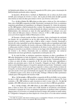 da Epístola pela última vez, coloca-se à esquerda do D in plano, para a incensação do
Cel (inclinação profunda antes e depois).
      6. Quando o D devolver o turíbulo ao Turiferário, ele se coloca em flecha atrás
do Cel para recitação do Intróito e o Kyrie. Ele se põe em linha atrás do Cel quando
este retorna ao meio do altar para entoar o Gloria (ou Dominus vobiscum).43
     7. a – Se há o Gloria, D e SD sobem ao altar após a vênia ao Deo: eles recitam o
hino com o Cel (SD à esquerda do Cel). Encerrada a recitação do Gloria, os ministros
superiores genufletem no supedâneo e se dirigem à banqueta. b – Antes de sentarem-
se, D e SD ajudam o Cel levantando-lhe a casula. Em seguida fazem uma inclinação
medíocre ao Cel e entre si uma vênia profunda de cabeça e sentam-se. c – Ao sinal do
Cerimoniário, eles retornam ao meio do altar (genuflexão) e se colocam unus post
alium atrás do Cel para entoar o Dominus vobiscum. O D e o SD sempre em linha
(unus post alium) seguem o Cel ao Missal para a Coleta.
      8. Durante a Oração recebe do Cer o Epistolário. Após a inclinação da conclusão
da Oração, ele vai genufletir no pé do altar seguido do Cer e coloca-se no lugar
previsto para a Epístola, espera que o Cel se sente e canta a Epístola. Encerrada a
Epístola ele volta a genufletir ao pé dos degraus e depois sobe ao supedâneo pelo lado
da Epístola onde se ajoelha: ele oscula a mão que o Cel colocar sobre o livro e inclina
a cabeça para receber a benção. Levantando-se ele desce in plano, devolve ao livro ao
Cer que se encontra à sua direita e retorna ao seu lugar atrás do Cel durante a leitura
do Gradual e do Alleluia. Encerrado este os ministros superiores vão sentar-se
diretamente sem fazer genuflexão, respeitando as instruções do n. 7b.
      9. Ao sinal do Cer, os ministros superiores retornam ao altar e genufletem. O
SD sobe diretamente ao lado da Epístola, e troca o Missal de lado. Ele permanece à
esquerda do Cel e ajuda sem interferir a imposição do incenso. Terminado ele desce
in plano ao meio do altar, à esquerda do D. Ao sinal do Cer, todos genufletem e
partem em procissão para o local do Evangelho. Chegado ao local, o SD coloca-se
entre os dois Acólitos segura o Evangeliário apoiado em sua fronte. Terminado o canto
do Evangelho coloca o livro em seu braço esquerdo e coloca a mão direita no início do
Evangelho, no local indicado pelo D e parte em direção ao Cel (sem genuflexão) para
que este oscule o livro que será fechado em seguida. Ele saúda mediocremente o Cel
e, voltando-se para a cruz, desce ao pé do altar. Entrega o Missal ao Cer e permanece
voltado para o D enquanto este incensa o Cel.
     10. a – Se há sermão, o SD genuflete a esquerda do D (ou do Cel) e vai se sentar.
Se não é o Cel que prega, ele respeita as instruções que estão no numero 7b. Caso
contrário, o D e SD sentam-se após trocarem-se entre si uma vênia. b – Se não há
sermão, o D e SD colocam-se no meio do altar unus post alium (o SD não genuflete).
      11. a - Se há o Credo, o D e SD sobem ao altar (SD a esquerda do Cel) após ter
feito a vênia ao Deum. Ele o recita com o Cel, fazendo as reverências convenientes.
Terminada a recitação do Credo, os ministros superiores se ajoelham sobre o primeiro
degrau para o Et incarnatus est cantado (se houver tempo, eles podem se sentar antes).
b – Chegando à banqueta (ou bem depois do et homo factus est se não estiver sentado

  43
    Se o Cel for se sentar, todos fazem reverência à cruz e o acompanham à banqueta, sem fazer genuflexão (o
D passa à frente do Cel e se coloca à sua esquerda; SD à direita do Cel).

                                                                                                         26
 
