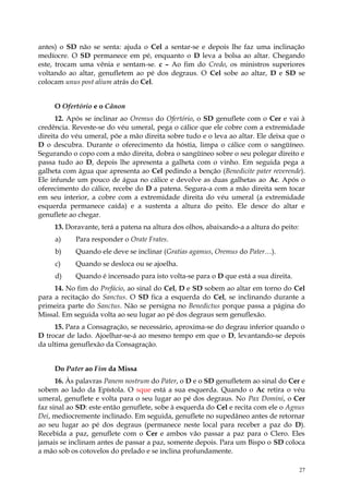 antes) o SD não se senta: ajuda o Cel a sentar-se e depois lhe faz uma inclinação
medíocre. O SD permanece em pé, enquanto o D leva a bolsa ao altar. Chegando
este, trocam uma vênia e sentam-se. c – Ao fim do Credo, os ministros superiores
voltando ao altar, genufletem ao pé dos degraus. O Cel sobe ao altar, D e SD se
colocam unus post alium atrás do Cel.


     O Ofertório e o Cânon
      12. Após se inclinar ao Oremus do Ofertório, o SD genuflete com o Cer e vai à
credência. Reveste-se do véu umeral, pega o cálice que ele cobre com a extremidade
direita do véu umeral, põe a mão direita sobre tudo e o leva ao altar. Ele deixa que o
D o descubra. Durante o oferecimento da hóstia, limpa o cálice com o sangüíneo.
Segurando o copo com a mão direita, dobra o sangüíneo sobre o seu polegar direito e
passa tudo ao D, depois lhe apresenta a galheta com o vinho. Em seguida pega a
galheta com água que apresenta ao Cel pedindo a benção (Benedicite pater reverende).
Ele infunde um pouco de água no cálice e devolve as duas galhetas ao Ac. Após o
oferecimento do cálice, recebe do D a patena. Segura-a com a mão direita sem tocar
em seu interior, a cobre com a extremidade direita do véu umeral (a extremidade
esquerda permanece caída) e a sustenta a altura do peito. Ele desce do altar e
genuflete ao chegar.
     13. Doravante, terá a patena na altura dos olhos, abaixando-a a altura do peito:
     a)     Para responder o Orate Frates.
     b)     Quando ele deve se inclinar (Gratias agamus, Oremus do Pater…).
     c)     Quando se desloca ou se ajoelha.
     d)     Quando é incensado para isto volta-se para o D que está a sua direita.
     14. No fim do Prefácio, ao sinal do Cel, D e SD sobem ao altar em torno do Cel
para a recitação do Sanctus. O SD fica a esquerda do Cel, se inclinando durante a
primeira parte do Sanctus. Não se persigna no Benedictus porque passa a página do
Missal. Em seguida volta ao seu lugar ao pé dos degraus sem genuflexão.
     15. Para a Consagração, se necessário, aproxima-se do degrau inferior quando o
D trocar de lado. Ajoelhar-se-á ao mesmo tempo em que o D, levantando-se depois
da ultima genuflexão da Consagração.


     Do Pater ao Fim da Missa
      16. Às palavras Panem nostrum do Pater, o D e o SD genufletem ao sinal do Cer e
sobem ao lado da Epístola. O sque está a sua esquerda. Quando o Ac retira o véu
umeral, genuflete e volta para o seu lugar ao pé dos degraus. No Pax Domini, o Cer
faz sinal ao SD: este então genuflete, sobe à esquerda do Cel e recita com ele o Agnus
Dei, mediocremente inclinado. Em seguida, genuflete no supedâneo antes de retornar
ao seu lugar ao pé dos degraus (permanece neste local para receber a paz do D).
Recebida a paz, genuflete com o Cer e ambos vão passar a paz para o Clero. Eles
jamais se inclinam antes de passar a paz, somente depois. Para um Bispo o SD coloca
a mão sob os cotovelos do prelado e se inclina profundamente.

                                                                                        27
 