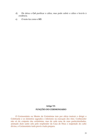 d)      Ele deixa o Cel purificar o cálice, mas pode cubrir o cálice e levá-lo à
          credência.
     e)      O resto faz como o SD.




                                        Artigo VI:
                            FUNÇÕES DO CERIMONIARIO


     O Cerimoniário ou Mestre de Cerimônias tem por ofício instruir e dirigir o
Celebrante e os ministros sagrados e inferiores na execução dos ritos. Conhecedor
não só do conjunto das cerimônias, mas de cada uma de suas particularidades,
animado dum santo zelo pelo resplendor da Casa de Deus e majestade do culto
divino, o Cerimoniário tudo prevê e tudo prepara.


                                                                                   29
 