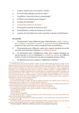 j)      O cálice6 coberto com o véu umeral7 e a bolsa.8
       k)      O véu do cálice dobrado, por trás do cálice.9
       l)      As galhetas, a bacia do lavabo e o manustérgio.10
       m)      O cibório com as hóstias para consagrar.11
       n)      A toalha da Comunhão.12
       o)      A sineta (que podem ser até duas).13
       p)      O Evangeliário marcado na Epístola do dia.14
       q)      Eventualmente, o cartão da entoação do Confiteor.
       r)      A patena da Comunhão (caso outro sacerdote vá ajudar na distribuição).


       Na sacristia
       s)      Os paramentos15 para o Cel como para a Missa Rezada, a saber: o amito, a
            alva, o cíngulo, o manípulo e a casula.16 E, se possível, barrete. Se há aspersão,
            prepara-se capa, neste caso casula e manípulo ficam no presbitério.
       t)      Os paramentos para o Diácono: amito, alva, cíngulo, manípulo (se não há
            aspersão), estola diaconal e dalmática. E, se Cel usar, barrete.
       u)      Os paramentos para o Subdiácono: amito, alva, cíngulo, manípulo (se
            não há aspersão), e tunicela (dalmática). E, se Cel usar, barrete. Se o SD não
            recebeu a Ordem do Subdiaconato, ele não usa manipulo durante a Missa.
       v)      Os Acólitos levam seus castiçais e o Turiferário o turíbulo.17
  5
     A credência deve estar do lado da Epístola, coberta com uma toalha branca que desça até o chão. Os seus
anglos posteriores devem ficar livres para que os Acs aí coloquem seus castiçais. Dom Antonio Coelho, em seu
Curso de Liturgia Romana, dá a entender que a credência deve ser de tamanho tal que se o Cel “vier revestido de
pluvial, põe-se na credência, por cima da parte do umeral que cobre o Evangeliário, a casula elegantemente
desdobrada, com a cor litúrgica para fora e em cima a estola, se o Cel não a trouxer, e o manípulo do Cel” e “na
outra extremidade da credência, igualmente sobre o umeral, põem-se os manípulos dos ministros, sobrepostos em
forma de cruz de Santo André.” (CLR, n. 1119, p. 326). Contudo, parece bom salvaguardar o costume de nesses
casos (por falta de espaço na credência) preparar a casula e manípulo do Cel no faldistório ou, só em casos
graves, sobre o altar (mas nunca no meio, sempre no lado do Evangelho). Sendo necessário, pode-se preparar os
manípulos dos ministros nas suas próprias banquetas.
  6
    O cálice é preparado no meio da credência.
  7
     O véu umeral cobre todos os objetos que estão na credência, para tanto, deve adaptar-se bem ao cálice e cair
elegantemente sobre a credência, com a cor litúrgica da Missa para cima.
  8
    Por cima da patena coberta com o véu umeral, coloca-se a bolsa do corporal, com a abertura para a parede. Se
na Missa não haverá Credo, a bolsa fica por debaixo do véu umeral, sobre a patena.
  9
    O véu é dobrado ao comprido, e não a modo de corporal, com a cor litúrgica à vista.
  10
     As galhetas ficam à direita do cálice, dentro do pratinho e cobertas com o manustérgio.
  11
     Ficará ao lado das galhetas.
  12
     Junto às galhetas.
  13
     A sineta fica atrás das galhetas.
  14
     Do lado direito do cálice. Se houver Epistolário, este fica do lado esquerdo; se se tratar de um mesmo livro
pode-se colocar do lado oposto às galhetas.
  15
     Na mesa da sacristia os paramentos do Cel são arrumados no meio, no lado direito os paramentos do D e no
lado esquerdo os do SD.
  16
     Se a Missa for precedida duma Hora canônica (presidida pelo Cel), este entra de pluvial; se for precedida de
aspersão ou alguma benção (velas, ramos, cinzas), entra de pluvial e estola (CLR, n. 1119).
  17
     Se houver aspersão, o Tur deixa o turíbulo na sacristia e leva na procissão a água benta.

                                                                                                               3
 
