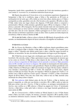 banquetas, tendo feito a genuflexão. Se a recitação do Credo não terminou quando o
coro cantar Et incarnatus est, os ministros inferiores ficam em pé.
      18. Depois das palavras Et homo factus est (e os ministros superiores chegaram às
banquetas) o Cer vai à credência, pega a bolsa e lha apresenta ao D (com as
inclinações) de tal sorte que o D a tenha ao nível dos olhos, aberta para si. O Cer o
acompanha ao altar, genuflete com ele e lhe levanta a alva quando o D sobir ao altar.
O Cer, então toma seu lugar abaixo dos degraus. O D tendo aberto o corporal e
posicionado o Missal, o Cer assinala a genuflexão (que o D faz no degrau e o Cer in
plano), e precede o D à banqueta. Ele fica atento durante todo este movimento, para
fazer a inclinação ao Simul adoratur cantado. Retornando à banqueta, o Cer fica face
aos fiéis até o fim do Credo. Quando o Cel se persignar no Et vitam venturi saeculi, o
Cer convida os ministros superiores a irem ao altar. Estes se põem em linha depois da
reverência; o Cer se coloca à direita do SD.
    19. Se não há Credo, o Cer se coloca à direita do SD depois da genuflexão, se há
sermão, ou imediatamente depois de haver colocado o Evangelho na credência.


        O Ofertório e o Canon
     20. Ao Oremus do Ofertório, o Cer e o SD se inclinam, depois genufletem antes
de irem à credência (Cer à direita) o Cer ajuda o SD a revestir o véu umeral para
pegar o cálice.45 Quando este último partir para o altar, o Cer lhe segue levando os
cibórios, se necessário. Se não, ele retorna diretamente seu lugar ao pé dos degraus.
      21. O Cer fica em seu lugar até a inclinação que o Cel faz às palavras In spiritu
humilitatis. Ele convida, então, o Tur a aproximar-se para a imposição do incenso que
se faz como no Intróito. O Tur deixa o altar depois de dar o turíbulo ao D, e o Cer
vem se colocar à esquerda do Cel (depois de ter passado a naveta ao Tur), passando
atrás do D e do Cel, sem descer os degraus. Ele assiste às incensações de mãos juntas,
sustentando o Cel pelo cotovelo à cada genuflexão. Depois da última genuflexão com
o Cel, o Cer fica no Missal que o Ac2 vem recolocar no lugar. Ele fica assim, voltado à
cruz durante a incensação do Cel e o lavabo. Ele responde ao Orate frates, depois
indica ao Cel a(s) Secreta(s). Ele põe, em seguida o Missal na página do Prefácio, e se
inclina com o Cel às palavras Gratias agamus. Durante o Prefácio, o Cer é incensado
depois do D da Missa. Para isto, fica onde está, volta-se face ao Tur, fazendo uma
inclinação de cabeça antes e depois.
     22. Três palavras (três linhas) antes do fim do Prefácio, o Cer se desloca um
pouco à esquerda, se volta por sua direita e convida o D e o SD a subir ao lado do
Cel para recitar com ele o Sanctus. O Cer se inclina e se persigna normalmente no
Sanctus, mas verifica se o SD colocou o Missal na página do Cânon. O terminado
Sanctus, o Cer deixa o altar pelo lado e retorna a seu lugar fazendo genuflexão ao
meio (atrás do SD).
     23. Ao Communicantes, o Cel se inclina ao Missal depois à cruz. O Cer chama
então o Tur a seu lado e impõe, ele mesmo, o incenso. Quando o D se ajoelha, todos
os ministros inferiores fazem o mesmo. O SD, o Cer e o Tur se levantam depois da

 45
      Se não há Credo, o SD traz também a bolsa que ele mete debaixo do véu umeral.

                                                                                      33
 