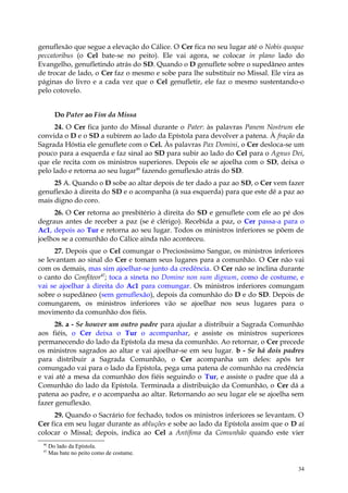 genuflexão que segue a elevação do Cálice. O Cer fica no seu lugar até o Nobis quoque
peccatoribus (o Cel bate-se no peito). Ele vai agora, se colocar in plano lado do
Evangelho, genufletindo atrás do SD. Quando o D genuflete sobre o supedâneo antes
de trocar de lado, o Cer faz o mesmo e sobe para lhe substituir no Missal. Ele vira as
páginas do livro e a cada vez que o Cel genufletir, ele faz o mesmo sustentando-o
pelo cotovelo.


        Do Pater ao Fim da Missa
      24. O Cer fica junto do Missal durante o Pater: às palavras Panem Nostrum ele
convida o D e o SD a subirem ao lado da Epístola para devolver a patena. À fração da
Sagrada Hóstia ele genuflete com o Cel. Às palavras Pax Domini, o Cer desloca-se um
pouco para a esquerda e faz sinal ao SD para subir ao lado do Cel para o Agnus Dei,
que ele recita com os ministros superiores. Depois ele se ajoelha com o SD, deixa o
pelo lado e retorna ao seu lugar46 fazendo genuflexão atrás do SD.
     25 A. Quando o D sobe ao altar depois de ter dado a paz ao SD, o Cer vem fazer
genuflexão à direita do SD e o acompanha (à sua esquerda) para que este dê a paz ao
mais digno do coro.
     26. O Cer retorna ao presbitério à direita do SD e genuflete com ele ao pé dos
degraus antes de receber a paz (se é clérigo). Recebida a paz, o Cer passa-a para o
Ac1, depois ao Tur e retorna ao seu lugar. Todos os ministros inferiores se põem de
joelhos se a comunhão do Cálice ainda não aconteceu.
      27. Depois que o Cel comungar o Preciosíssimo Sangue, os ministros inferiores
se levantam ao sinal do Cer e tomam seus lugares para a comunhão. O Cer não vai
com os demais, mas sim ajoelhar-se junto da credência. O Cer não se inclina durante
o canto do Confiteor47; toca a sineta no Domine non sum dignum, como de costume, e
vai se ajoelhar à direita do Ac1 para comungar. Os ministros inferiores comungam
sobre o supedâneo (sem genuflexão), depois da comunhão do D e do SD. Depois de
comungarem, os ministros inferiores vão se ajoelhar nos seus lugares para o
movimento da comunhão dos fiéis.
      28. a - Se houver um outro padre para ajudar a distribuir a Sagrada Comunhão
aos fiéis, o Cer deixa o Tur o acompanhar, e assiste os ministros superiores
permanecendo do lado da Epístola da mesa da comunhão. Ao retornar, o Cer precede
os ministros sagrados ao altar e vai ajoelhar-se em seu lugar. b - Se há dois padres
para distribuir a Sagrada Comunhão, o Cer acompanha um deles: após ter
comungado vai para o lado da Epístola, pega uma patena de comunhão na credência
e vai até a mesa da comunhão dos fiéis seguindo o Tur, e assiste o padre que dá a
Comunhão do lado da Epístola. Terminada a distribuição da Comunhão, o Cer dá a
patena ao padre, e o acompanha ao altar. Retornando ao seu lugar ele se ajoelha sem
fazer genuflexão.
     29. Quando o Sacrário for fechado, todos os ministros inferiores se levantam. O
Cer fica em seu lugar durante as abluções e sobe ao lado da Epístola assim que o D aí
colocar o Missal; depois, indica ao Cel a Antífona da Comunhão quando este vier
 46
      Do lado da Epístola.
 47
      Mas bate no peito como de costume.

                                                                                    34
 