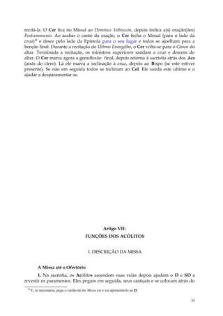 recitá-la. O Cer fica no Missal ao Dominus Vobiscum, depois indica a(s) oração(ões)
Postcommunio. Ao acabar o canto da oração, o Cer fecha o Missal (para o lado da
cruz)48 e desce pelo lado da Epístola para o seu lugar e todos se ajoelham para a
benção final. Durante a recitação do Último Evangelho, o Cer volta-se para o Cânon do
altar. Terminada a recitação, os ministros superiores saúdam a cruz e descem do
altar. O Cer marca agora a genuflexão final, depois retorna à sacristia atrás dos Acs
(atrás do clero). Lá ele marca a inclinação à cruz, depois ao Bispo (se este estiver
presente). Se não em seguida todos se inclinam ao Cel. Ele saúda este ultimo e o
ajudar a desparamentar-se.




                                                       Artigo VII:
                                           FUNÇÕES DOS ACÓLITOS


                                             I. DESCRIÇÃO DA MISSA


          A Missa até o Ofertório
       1. Na sacristia, os Acólitos ascendem suas velas depois ajudam o D e SD a
revestir os paramentos. Eles pegam em seguida, seus castiçais e se colocam atrás do
 48
      E, se necessário, pega o cartão do Ite Missa est e vai apresenta-lo ao D.

                                                                                   35
 