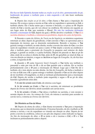 Ele fica no lado Epístola durante todas as orações ao pé do altar, permanecendo de pé,
lembrando de passar o turíbulo para a mão esquerda e de não fazer nenhuma
inclinação.
      4. Depois das orações ao pé do altar, o Cer chama o Tur para a imposição do
incenso. Ele avança e passa a naveta ao Cer, sobe ao supedâneo e apresenta ao Cel, o
turíbulo aberto. Ele o fecha assim que o incenso é benzido, e o passa ao D. Depois
recebe do Cer a naveta, que ele vai colocar na credência. Ele retorna em seguida ao
seu lugar atrás do Cer, que sustenta o Missal. Ele não faz nenhuma inclinação
durante a incensação do Cel, depois da qual, o D lhe devolve o turíbulo. O Tur irá à
sacristia abastecer o turíbulo, e retornará ao presbitério, depois do canto da Epístola.
      5. Durante o canto do Aleluia, do Tracto ou da Sequência, os ministros superiores
retornam ao altar; depois da genuflexão, o Cer convida o Tur a se aproximar para a
imposição do incenso, que se desenrola normalmente. Benzido o incenso, o Tur
guarda consigo o turíbulo, na mão direita, recebe a naveta das mãos do Cer, e os dois
saem do supedâneo virando um para o outro. O Tur depõe a naveta na credência e
abre o turíbulo para a procissão do Evangelho (o pequeno anel entorno do dedo
polegar, o grande ao anular, e o pulso fechado). Depois ele precede os Acs ao pé do
altar, onde ele se coloca à direita do Cer, atrás do D. ele genuflete ao sinal do Cer, se
vira em direção ao interior, e segue os Acólitos ao lugar do Evangelho. Aí, ele fica face
a estes, à esquerda do D.
      6. Quando o D canta Sequencia Sancti Evangelii, o Tur fecha seu turíbulo e,
passando a mão por trás do D, o dá ao Cer quando este o solicita. Ele se inclina
profundamente com o D para a incensação do Missal. Logo que o Cer lhe dá o
turíbulo, ele o tem aberto na mão direita. Ao fim do Evangelho, ele fecha o turíbulo e
se vira ao Cel com o D, a quem entrega o turíbulo. Quando o Cer sai do altar depois
de ter recebido o Evangeliário, os dois se inclinam profundamente para a incensação
do Cel. Depois ele recebe o turíbulo (mão esquerda) e segue o D ao pé do altar,
fazendo a genuflexão atrás dele.
     7. Se não há sermão nem Credo, ele retorna a seu lugar.
    8. Se há sermão ou Credo, o Tur vai à sacristia, ele retornará ao presbitério
depois do Oremus do Ofertório, tendo acendido um carvão novo.
     9. Se há sermão e Credo, o Tur deixa o turíbulo na sacristia, e vem escutar o
sermão depois do coro. Ao começo do Credo, ele retorna à sacristia para acender m
carvão novo, e retorna ao Oremus do Ofertório.


     Do Ofertório ao Fim da Missa
      10. Depois da oferta do cálice, o Cer chama novamente o Tur para a imposição
do incenso, que se desenrola normalmente. O incenso benzido, ele dá o turíbulo ao D,
retoma a naveta, e sai do supedâneo se virando em direção ao altar. Depois de ter
posto a naveta na credência, coloca-se aos pés dos degraus como indicado na figura.
Ao fim da incensação do altar, o D se junta a ele e incensa o Cel; o D e o Tur
inclinam-se profundamente antes e depois.



                                                                                       39
 