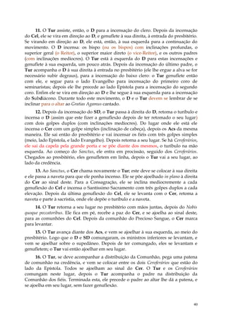 11. O Tur assiste, então, o D para a incensação do clero. Depois da incensação
do Cel, ele se vira em direção ao D, e genuflete à sua direita, à entrada do presbitério.
Se virando em direção ao D, ele está, então, à sua esquerda para a continuação do
movimento. O D incensa: os bispo (ou os bispos) com inclinações profundas, o
superior geral (o Reitor), o superior maior direto (o vice-Reitor), e os outros padres
(com inclinações medíocres). O Tur está à esquerda do D para estas incensações e
genuflete à sua esquerda, um pouco atrás. Depois da incensação do último padre, o
Tur acompanha o D à sua direita à entrada no presbitério (ele lhe ergue a alva se for
necessário subir degraus), para a incensação do baixo clero: o Tur genuflete então
com ele, e segue para o lado Evangelho para incensação do primeiro coro de
seminaristas; depois ele lhe precede ao lado Epístola para a incensação do segundo
coro. Enfim ele se vira em direção ao D e lhe segue à sua esquerda para a incensação
do Subdiácono. Durante todo este movimento, o D e o Tur devem se lembrar de se
inclinar para o altar ao Gratias Agamus cantado.
      12. Depois da incensação do SD, o Tur passa à direita do D, retoma o turíbulo e
incensa o D (assim que este fizer a genuflexão depois de ter retomado o seu lugar)
com dois golpes duplos (com inclinações medíocres). Do lugar onde ele está ele
incensa o Cer com um golpe simples (inclinação de cabeça), depois os Acs da mesma
maneira. Ele sai então do presbitério e vai incensar os fiéis com três golpes simples
(meio, lado Epístola, e lado Evangelho). Depois retorna a seu lugar. Se há Ceroferários,
ele sai da capela pela grande porta e se põe diante dos mesmos, o turíbulo na mão
esquerda. Ao começo do Sanctus, ele entra em procissão, seguido dos Ceroferários.
Chegados ao presbitério, eles genufletem em linha, depois o Tur vai a seu lugar, ao
lado da credência.
      13. Ao Sanctus, o Cer chama novamente o Tur; este deve se colocar à sua direita
e ele passa a naveta para que ele ponha incenso. Ele se põe ajoelhado in plano à direita
do Cer ao sinal deste. Para a Consagração, ele se inclina mediocremente a cada
genuflexão do Cel e incensa o Santíssimo Sacramento com três golpes duplos a cada
elevação. Depois da última genuflexão do Cel, ele se levanta com o Cer, retoma a
naveta e parte à sacristia, onde ele depõe o turíbulo e a naveta.
     14. O Tur retorna a seu lugar no presbitério com mãos juntas, depois do Nobis
quoque peccatoribus. Ele fica em pé, recebe a paz do Cer, e se ajoelha ao sinal deste,
para as comunhões do Cel. Depois da comunhão do Precioso Sangue, o Cer marca
para levantar.
     15. O Tur avança diante dos Acs, e vem se ajoelhar à sua esquerda, ao meio do
presbitério. Logo que o D e SD comungaram, os ministros inferiores se levantam, e
vem se ajoelhar sobre o supedâneo. Depois de ter comungado, eles se levantam e
genufletem; o Tur vai então ajoelhar em seu lugar.
      16. O Tur, se deve acompanhar a distribuição da Comunhão, pega uma patena
de comunhão na credência, e vem se colocar entre os dois Ceroferários que estão do
lado da Epístola. Todos se ajoelham ao sinal do Cer. O Tur e os Ceroferários
comungam neste lugar, depois o Tur acompanha o padre na distribuição da
Comunhão dos fiéis. Terminada esta, ele precede o padre ao altar lhe dá a patena, e
se ajoelha em seu lugar, sem fazer genuflexão.



                                                                                       40
 