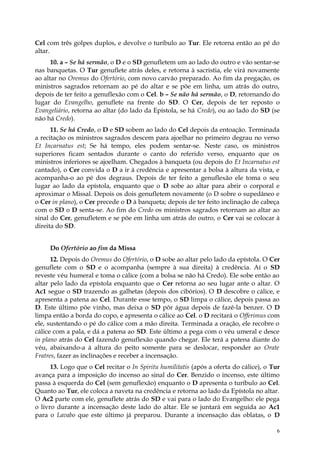 Cel com três golpes duplos, e devolve o turíbulo ao Tur. Ele retorna então ao pé do
altar.
      10. a – Se há sermão, o D e o SD genufletem um ao lado do outro e vão sentar-se
nas banquetas. O Tur genuflete atrás deles, e retorna à sacristia, ele virá novamente
ao altar no Oremus do Ofertório, com novo carvão preparado. Ao fim da pregação, os
ministros sagrados retornam ao pé do altar e se põe em linha, um atrás do outro,
depois de ter feito a genuflexão com o Cel. b – Se não há sermão, o D, retornando do
lugar do Evangelho, genuflete na frente do SD. O Cer, depois de ter reposto o
Evangeliário, retorna ao altar (do lado da Epístola, se há Credo), ou ao lado do SD (se
não há Credo).
      11. Se há Credo, o D e SD sobem ao lado do Cel depois da entoação. Terminada
a recitação os ministros sagrados descem para ajoelhar no primeiro degrau no verso
Et Incarnatus est; Se há tempo, eles podem sentar-se. Neste caso, os ministros
superiores ficam sentados durante o canto do referido verso, enquanto que os
ministros inferiores se ajoelham. Chegados à banqueta (ou depois do Et Incarnatus est
cantado), o Cer convida o D a ir à credência e apresentar a bolsa à altura da vista, e
acompanha-o ao pé dos degraus. Depois de ter feito a genuflexão ele toma o seu
lugar ao lado da epístola, enquanto que o D sobe ao altar para abrir o corporal e
aproximar o Missal. Depois os dois genufletem novamente (o D sobre o supedâneo e
o Cer in plano), o Cer precede o D à banqueta; depois de ter feito inclinação de cabeça
com o SD o D senta-se. Ao fim do Credo os ministros sagrados retornam ao altar ao
sinal do Cer, genufletem e se põe em linha um atrás do outro, o Cer vai se colocar à
direita do SD.


     Do Ofertório ao fim da Missa
      12. Depois do Oremus do Ofertório, o D sobe ao altar pelo lado da epístola. O Cer
genuflete com o SD e o acompanha (sempre à sua direita) à credência. Aí o SD
reveste véu humeral e toma o cálice (com a bolsa se não há Credo). Ele sobe então ao
altar pelo lado da epístola enquanto que o Cer retorna ao seu lugar ante o altar. O
Ac1 segue o SD trazendo as galhetas (depois dos cibórios). O D descobre o cálice, e
apresenta a patena ao Cel. Durante esse tempo, o SD limpa o cálice, depois passa ao
D. Este último põe vinho, mas deixa o SD pôr água depois de fazê-la benzer. O D
limpa então a borda do copo, e apresenta o cálice ao Cel. o D recitará o Offerimus com
ele, sustentando o pé do cálice com a mão direita. Terminada a oração, ele recobre o
cálice com a pala, e dá a patena ao SD. Este último a pega com o véu umeral e desce
in plano atrás do Cel fazendo genuflexão quando chegar. Ele terá a patena diante do
véu, abaixando-a à altura do peito somente para se deslocar, responder ao Orate
Fratres, fazer as inclinações e receber a incensação.
      13. Logo que o Cel recitar o In Spiritu humilitatis (após a oferta do cálice), o Tur
avança para a imposição do incenso ao sinal do Cer. Benzido o incenso, este último
passa à esquerda do Cel (sem genuflexão) enquanto o D apresenta o turíbulo ao Cel.
Quanto ao Tur, ele coloca a naveta na credência e retorna ao lado da Epístola no altar.
O Ac2 parte com ele, genuflete atrás do SD e vai para o lado do Evangelho: ele pega
o livro durante a incensação deste lado do altar. Ele se juntará em seguida ao Ac1
para o Lavabo que este último já preparou. Durante a incensação das oblatas, o D

                                                                                        6
 