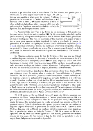 sustenta o pé do cálice com a mao direita. Ele lhe afastará um pouco para a
incensação da cruz, depois recolocará no lugar . O Cel +
incensa em seguida, o altar como de costume. À última                         TUR
                                                                      Cel D             Ac1
genuflexão da incensação , o Cer fica ao Missal que o Ac2
                                                                                        Ac2
recoloca sobre o altar. O D recebe o turíbulo e desce in SD
plano ao lado da Epístola do altar, e incensa o Cel com três                            Fig. 4
golpes duplos. Depois de incensad o, o Cel fica no lado da   Incensação ao Cel no ofertório
Epístola, e os Acs lhe apresentam o lavabo.                                             Fig. 2


      14. Acompanhado pelo Tur, o D, depois de ter incensado o Cel, parte para
incensar o coro, depois de ter incensado o SD. Ele dá, em seguida, o turíbulo ao Tur
(à sua esquerda), e ocupará o seu lugar atrás do Cel. Depois de ter feito a genuflexão,
ele fica de frente para o Tur para ser incensado. O Tur incensará o D, depois o Cer, os
Acs e parte para incensar os fiéis, depois de ter feito a genuflexão à entrada do
presbitério. E sai, enfim, da capela para trocar o carvão e buscar os ceroferários (se for
o caso), e retornar no início do Sanctus (na frente dos ceroferários): chegando à entrada
do presbitério fazem genuflexão (ou seja, o Tur e os quatro ceroferários) em linha
reta, antes de tomarem seus respectivos lugares no presbitério (o Tur retorna à
credência).
      15. Algumas palavras antes do fim do Prefacio, o Cer, que está no Missal,
convida o D para a recitação do Sanctus (o Cer se colocará então à esquerda do SD).
Ao Benedictus, todos se persignam, salvo o SD que põe a página do Missal no Cânon.
Terminado o Sanctus, o SD retorna ao seu lugar. O Cer vai fazer a genuflexão atrás
dele, retorna ao seu lugar do lado da epístola. Quanto ao D, ele passa à esquerda do
Cel para lhe assistir ao altar: virará as páginas, recuando a cada memento.
      16. Ao Comunicantes, o Cer chama o Tur que vem se colocar à sua direita. O Cer
põe então um pouco de incenso sobre o carvão. Ao Quam oblationem, o D passa à
direita do Cel; ele se ajoelha ao Qui pridie, e todos os ministros fazem o mesmo (o SD
no degrau). Logo que o Cel genufletir depois da elevação da Hóstia, o D se levanta
com ele, descobre o cálice e se põe de joelhos. Ele se levanta durante a elevação do
Cálice, logo que o Cel começa a baixa-lo; ele põe então a pala sobre o Cálice,
genuflete com o Cel e retorna ao Missal, fazendo genuflexão ao chegar; O SD, o Cer e
o Tur levantam-se igualmente depois da consagração. O Tur vai colocar o turíbulo na
sacristia e retornará depois do Nobis Quoque Peccatoribus para ajoelhar-se próximo à
credência. Ele se levantará com os Acs ao Oremus do Pater Noster.
     17. O D assiste o Cel ao Missal para a 2ª parte do Cânon, recuando aos
mementos. Ao Nobis Quoque Peccatoribus, o Cer faz genuflexão atrás do SD, e se
põe in plano do lado do Evangelho do altar. Ao Per quem Haec omnia, o D genuflete e
muda de lado, o Cer genuflete com ele e sobe ao Missal para assistir ao Cel. O D
passa ao lado da Epístola, descobre o cálice para a pequena elevação, e o recobre em
seguida. Depois de ter feito a genuflexão, ele desce atrás do Cel. Durante o Pater
Noster, o Cer, que está ao Missal, faz sinal aos ministros superiores: estes, depois de
fazer a genuflexão, sobem ao lado da Epístola. O SD dá a patena ao D (que a
apresenta ao Cel), tira o véu umeral (que o Ac1 vem buscar), genuflete novamente e
retorna ao seu lugar. Ao Pax Domini, o Cer lhe fez sinal, ele genuflete e sobe à
esquerda do Cel para recitar com ele o Agnus Dei.


                                                                                             7
 