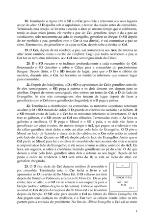 18. Terminado o Agnus Dei o SD e o Cer genuflete e retornam aos seus lugares
ao pé do altar. O D ajoelha sob o supedâneo, o tempo da oração antes da comunhão.
Terminada esta oração, se levanta e oscula o altar ao mesmo tempo que o celebrante,
tendo as duas mãos juntas, ele recebe a paz do Cel, genuflete, desce e dá a paz ao
subdiácono, sobe novamente ao lado do evangelho, genuflete ao chegar. O SD depois
de ter recebido a paz, genuflete com o Cer (a sua direita), e vai comunicar a paz ao
clero. Retornando, ele genuflete e da a paz ao Cer, depois sobe a direita do Cel.
      19. O Cer, depois de ter recebido a paz, vai comunicá-la aos Acs; ele retorna ao
altar neste caminho toma o cartão do Confiteor. Logo que todos receberam a paz, o
Cer faz os ministros inferiores, se o Cel não comungou ainda do Cálice.
       20. D e SD recuam e se inclinam profundamente a cada comunhão do Cel.
Retornando o SD descobre e cobre o Cálice para a comunhão do preciosíssimo
Sangue. Depois disto, o D e SD trocam de lugar, para que o D tire o cibório do
sacrário, durante isto, o Cer faz levantar os ministros inferiores que tomam lugar
para comunhão.
       21. Depois do Indulgentian, o D e SD se aproximam do Cel e genuflete com ele.
Se eles comungarem, o SD pega a patena e os dois descem um degrau para se
ajoelhar. Depois de terem comungado, eles sobem em torno do Cel, o D do lado do
Evangelho. Se eles não comungarem, eles trocam de lugar depois de fazer a
genuflexão com o Cel (nova genuflexão chegando); aí o D pega a patena.
       22. Terminada a distribuição da comunhão, os ministros superiores retornam
ao altar (o D e SD trocam de lado). O D guarda os ciborios no sacrário e o fecham. D
e SD trocam então de lado, e o Cer faz os ministros inferiores se levantarem. O Ac1
traz as galhetas, e o SD assiste ao Cel nas abluções. Terminadas estas, o Ac leva as
galhetas a credência. O D pega o Missal e o SD a pala, e os dois vão fazer a
genuflexão um atrás o outro. Ao mesmo tempo o Ac2, que pegou na credencia o véu
do cálice genuflete atrás deles e sobe ao altar pelo lado do Evangelho. O D põe o
Missal no lado da Epístola e desce atrás do celebrante; o Cer sobe então ao missal
pelo lado do altar. Quanto ao SD ele depõe pala do lado do Evangelho. Assim que o
Cel partir ao Missal para ler a antífona de comunhão ele vem ao meio do altar e arrasta
o corporal ate o lado do Evangelho; aí ele seca e arruma o cálice, assistido do Ac2. Ele
leva, em seguida, o cálice a credência, fazendo genuflexão ao pé do altar. O Ac que
deixou o altar pelo lado, genuflete atrás dele e retorna ao seu lugar. Depois de ter
posto o cálice na credência o SD vem atrás do D; se esta ao meio do altar, ele
genuflete chegando.
      23. O D fica atrás do Cel durante antífona de comunhão e           +
pos comunhão. Terminada esta, o Cer fecha o livro e vai
apresentar ao D o cartão do Ite Missa Est. O D volta-se aos fieis
depois do Dominus Vobiscum, e canta o Ite Missa Est. Ele se põe     SD Cel D Cer
então, face ao altar, e o SD vai se colocar a sua esquerda para a    Ac2 Ac1
bênção (sobre o ultimo degrau se há vários). Todos se ajoelham          TUR
                                                                              Fig. 5
ao sinal do Cer depois da resposta do Ite Missa est e se levantam
depois da bênção. O SD sobe para assistir o Cel na leitura do Último Evangelho. Os
Acs pegam seus castiçais na credência, e o Tur vem se colocar diante deles: os três
partem para a entrada do presbitério. No fim do Último Evangelho o Cel vai ao meio

                                                                                       8
 