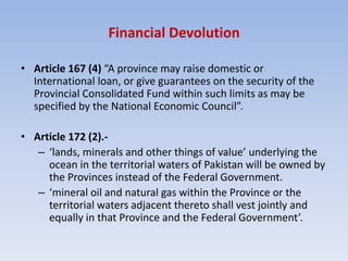Financial Devolution
• Article 167 (4) “A province may raise domestic or
International loan, or give guarantees on the security of the
Provincial Consolidated Fund within such limits as may be
specified by the National Economic Council”.
• Article 172 (2).-
– ‘lands, minerals and other things of value’ underlying the
ocean in the territorial waters of Pakistan will be owned by
the Provinces instead of the Federal Government.
– ‘mineral oil and natural gas within the Province or the
territorial waters adjacent thereto shall vest jointly and
equally in that Province and the Federal Government’.
 