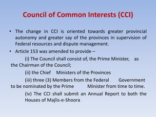 Council of Common Interests (CCI)
• The change in CCI is oriented towards greater provincial
autonomy and greater say of the provinces in supervision of
Federal resources and dispute management.
• Article 153 was amended to provide –
(i) The Council shall consist of, the Prime Minister, as
the Chairman of the Council;
(ii) the Chief Ministers of the Provinces
(iii) three (3) Members from the Federal Government
to be nominated by the Prime Minister from time to time.
(iv) The CCI shall submit an Annual Report to both the
Houses of Majlis-e-Shoora
 