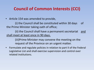 Council of Common Interests (CCI)
• Article 154 was amended to provide,
(i) the Council shall be constituted within 30 days of
the Prime Minister taking oath of office;
(ii) the Council shall have a permanent secretariat and
shall meet at least once in 90 days.
(iii)Prime Minister may convene the meeting on the
request of the Province on an urgent matter.
• Formulate and regulate policies in relation to part II of the Federal
Legislative List and shall exercise supervision and control over
related institutions.
 