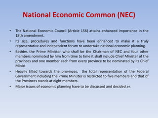 National Economic Common (NEC)
• The National Economic Council (Article 156) attains enhanced importance in the
18th amendment.
• Its size, procedures and functions have been enhanced to make it a truly
representative and independent forum to undertake national economic planning.
• Besides the Prime Minister who shall be the Chairman of NEC and four other
members nominated by him from time to time it shall include Chief Minister of the
provinces and one member each from every province to be nominated by its Chief
Minist
• Heavily tilted towards the provinces; the total representation of the Federal
Government including the Prime Minister is restricted to five members and that of
the Provinces stands at eight members.
• Major issues of economic planning have to be discussed and decided.er.
 