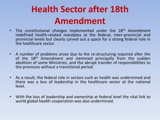 Health Sector after 18th
Amendment
• The constitutional changes implemented under the 18th Amendment
redefined health-related mandates at the federal, inter-provincial and
provincial levels but clearly carved out a space for a strong federal role in
the healthcare sector.
• A number of problems arose due to the re-structuring required after the
of the 18th Amendment and stemmed principally from the sudden
abolition of some Ministries, and the abrupt transfer of responsibilities to
the provinces without a transitional period.
• As a result, the federal role in sectors such as health was undermined and
there was a loss of leadership in the healthcare sector at the national
level.
• With the loss of leadership and ownership at federal level the vital link to
world global health cooperation was also undermined.
 