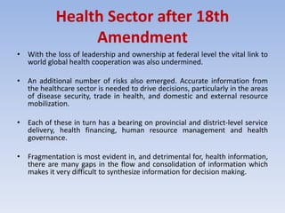 Health Sector after 18th
Amendment
• With the loss of leadership and ownership at federal level the vital link to
world global health cooperation was also undermined.
• An additional number of risks also emerged. Accurate information from
the healthcare sector is needed to drive decisions, particularly in the areas
of disease security, trade in health, and domestic and external resource
mobilization.
• Each of these in turn has a bearing on provincial and district-level service
delivery, health financing, human resource management and health
governance.
• Fragmentation is most evident in, and detrimental for, health information,
there are many gaps in the flow and consolidation of information which
makes it very difficult to synthesize information for decision making.
 