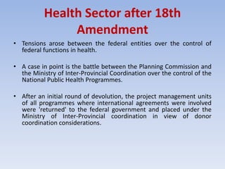 Health Sector after 18th
Amendment
• Tensions arose between the federal entities over the control of
federal functions in health.
• A case in point is the battle between the Planning Commission and
the Ministry of Inter-Provincial Coordination over the control of the
National Public Health Programmes.
• After an initial round of devolution, the project management units
of all programmes where international agreements were involved
were 'returned' to the federal government and placed under the
Ministry of Inter-Provincial coordination in view of donor
coordination considerations.
 
