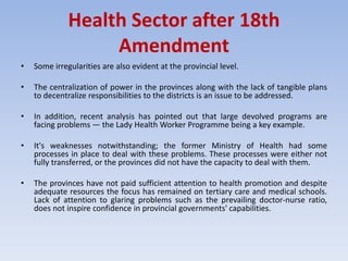 Health Sector after 18th
Amendment
• Some irregularities are also evident at the provincial level.
• The centralization of power in the provinces along with the lack of tangible plans
to decentralize responsibilities to the districts is an issue to be addressed.
• In addition, recent analysis has pointed out that large devolved programs are
facing problems — the Lady Health Worker Programme being a key example.
• It's weaknesses notwithstanding; the former Ministry of Health had some
processes in place to deal with these problems. These processes were either not
fully transferred, or the provinces did not have the capacity to deal with them.
• The provinces have not paid sufficient attention to health promotion and despite
adequate resources the focus has remained on tertiary care and medical schools.
Lack of attention to glaring problems such as the prevailing doctor-nurse ratio,
does not inspire confidence in provincial governments' capabilities.
 