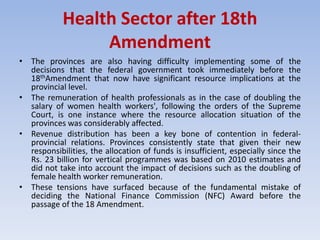 Health Sector after 18th
Amendment
• The provinces are also having difficulty implementing some of the
decisions that the federal government took immediately before the
18thAmendment that now have significant resource implications at the
provincial level.
• The remuneration of health professionals as in the case of doubling the
salary of women health workers', following the orders of the Supreme
Court, is one instance where the resource allocation situation of the
provinces was considerably affected.
• Revenue distribution has been a key bone of contention in federal-
provincial relations. Provinces consistently state that given their new
responsibilities, the allocation of funds is insufficient, especially since the
Rs. 23 billion for vertical programmes was based on 2010 estimates and
did not take into account the impact of decisions such as the doubling of
female health worker remuneration.
• These tensions have surfaced because of the fundamental mistake of
deciding the National Finance Commission (NFC) Award before the
passage of the 18 Amendment.
 