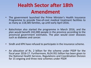 Health Sector after 18th
Amendment
• The government launched the Prime Minister's Health Insurance
Programme to provide free-of-cost medical treatment facilities to
as many as 118,585 families, up until early April 2016.
• Balochistan also started the programme in March 2016, and the
plan would benefit 242,000 people in the province according to the
provincial government estimates. The plan would cover diseases
such as diabetes and cancer.
• Sindh and KPK have refused to participate in the insurance scheme.
• An allocation of Rs. 2 billion for the scheme under PSDP for the
fiscal year 2016-17. Furthermore, Rs24.951 billion has been given to
the National Health Services, Regulations and Coordination Division
for 15 ongoing and three new schemes under PSDP.
 