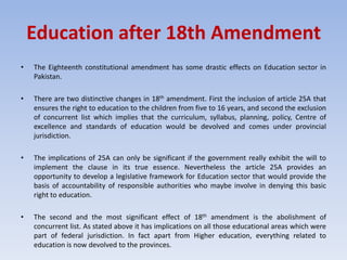 Education after 18th Amendment
• The Eighteenth constitutional amendment has some drastic effects on Education sector in
Pakistan.
• There are two distinctive changes in 18th amendment. First the inclusion of article 25A that
ensures the right to education to the children from five to 16 years, and second the exclusion
of concurrent list which implies that the curriculum, syllabus, planning, policy, Centre of
excellence and standards of education would be devolved and comes under provincial
jurisdiction.
• The implications of 25A can only be significant if the government really exhibit the will to
implement the clause in its true essence. Nevertheless the article 25A provides an
opportunity to develop a legislative framework for Education sector that would provide the
basis of accountability of responsible authorities who maybe involve in denying this basic
right to education.
• The second and the most significant effect of 18th amendment is the abolishment of
concurrent list. As stated above it has implications on all those educational areas which were
part of federal jurisdiction. In fact apart from Higher education, everything related to
education is now devolved to the provinces.
 