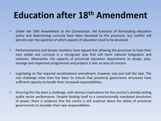 Education after 18th Amendment
• Under the 18th Amendment to the Constitution, the functions of formulating education
policy and determining curricula have been devolved to the provinces, but conflict still
persists over the question of which aspects of education need to be devolved.
• Parliamentarians and Senate members have argued that allowing the provinces to have their
own syllabi and curricula is a retrograde step that will harm national integration and
cohesion. Meanwhile, the capacity of provincial education departments to design, plan,
manage and implement programmes and projects is also an area of concern.
• Legislating on the required constitutional amendment, however, was just half the task. The
real challenge since then has been to ensure that provincial governance structures have
sufficient capacity to handle their increased responsibilities.
• Ensuring this has been a challenge, with obvious implications for the country's already lacking
public sector performance. Despite binding itself to a constitutionally mandated devolution
of power, there is evidence that the centre is still sceptical about the ability of provincial
governments to shoulder their new responsibilities.
 