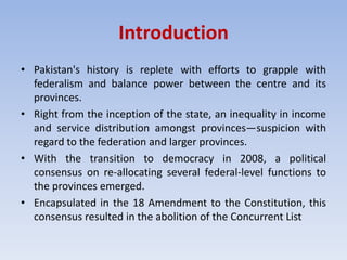 Introduction
• Pakistan's history is replete with efforts to grapple with
federalism and balance power between the centre and its
provinces.
• Right from the inception of the state, an inequality in income
and service distribution amongst provinces—suspicion with
regard to the federation and larger provinces.
• With the transition to democracy in 2008, a political
consensus on re-allocating several federal-level functions to
the provinces emerged.
• Encapsulated in the 18 Amendment to the Constitution, this
consensus resulted in the abolition of the Concurrent List
 