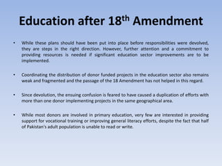Education after 18th Amendment
• While these plans should have been put into place before responsibilities were devolved,
they are steps in the right direction. However, further attention and a commitment to
providing resources is needed if significant education sector improvements are to be
implemented.
• Coordinating the distribution of donor funded projects in the education sector also remains
weak and fragmented and the passage of the 18 Amendment has not helped in this regard.
• Since devolution, the ensuing confusion is feared to have caused a duplication of efforts with
more than one donor implementing projects in the same geographical area.
• While most donors are involved in primary education, very few are interested in providing
support for vocational training or improving general literacy efforts, despite the fact that half
of Pakistan's adult population is unable to read or write.
 