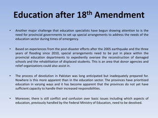 Education after 18th Amendment
• Another major challenge that education specialists have begun drawing attention to is the
need for provincial governments to set up special arrangements to address the needs of the
education sector during times of emergency.
• Based on experiences from the post-disaster efforts after the 2005 earthquake and the three
years of flooding since 2010, special arrangements need to be put in place within the
provincial education departments to expediently oversee the reconstruction of damaged
schools and the rehabilitation of displaced students. This is an area that donor agencies and
relief organizations could also assist in.
• The process of devolution in Pakistan was long anticipated but inadequately prepared for.
Nowhere is this more apparent than in the education sector. The provinces have prioritized
education in varying ways and it has become apparent that the provinces do not yet have
sufficient capacity to handle their increased responsibilities.
• Moreover, there is still conflict and confusion over basic issues including which aspects of
education, previously handled by the Federal Ministry of Education, need to be devolved.
 