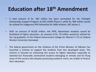 Education after 18th Amendment
• A total amount of Rs. 500 million has been earmarked for the Fulbright
Scholarships Support Program of HEC-USAID Phase-2, while Rs. 900 million would
be utilized for Indigenous PhD fellowship for 5000 scholars, HEC phase-2.
• With an amount of Rs105 million, the FATA, Balochistan students would be
facilitated of higher education. An amount of Rs. 70 million would be utilized for
the Up-gradation of the Federal Government College for Women F-7/2 to Federal
Women University Islamabad.
• The federal government on the initiative of the Prime Minister of Pakistan has
launched a scheme to support the students from less developed areas. The
scheme is focused on enhancing the access to higher education especially to
talented but financially constrained students belonging to remote and far flung
areas of the country who despite possessing academic merit, are unable to finance
their education.
 