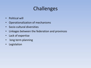 Challenges
• Political will
• Operationalization of mechanisms
• Socio cultural diversities
• Linkages between the federation and provinces
• Lack of expertise
• long term planning
• Legislation
 