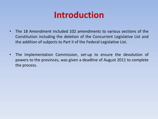 Introduction
• The 18 Amendment included 102 amendments to various sections of the
Constitution including the deletion of the Concurrent Legislative List and
the addition of subjects to Part II of the Federal Legislative List.
• The Implementation Commission, set-up to ensure the devolution of
powers to the provinces, was given a deadline of August 2011 to complete
the process.
 