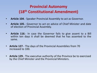 Provincial Autonomy
(18th Constitutional Amendment)
• Article 104.- Speaker Provincial Assembly to act as Governor.
• Article 105.- Governor to act on advice of Chief Minister and date
of election of Provincial Assembly.
• Article 116.- In case the Governor fails to give assent to a Bill
within ten days it shall be deemed that he has assented to the
same.
• Article 127.- The days of the Provincial Assemblies from 70
increased to 100.
• Article 129.- The executive authority of the Province be to exercised
by the Chief Minister and the Provincial Ministers.
 