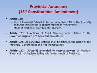 Provincial Autonomy
(18th Constitutional Amendment)
• Article 130.-
– Size of Provincial Cabinet to be not more than 11% of the Assembly
and Chief Minister not to appoint more than five Advisors.
– Mode of election of Chief Minister changed.
• Article 131.- Functions of Chief Minister with relation to the
Governor original 1973 Constitution restored.
• Article 139.- All executive actions shall be taken in the name of the
Provincial Government and not the Governor.
• Article 142.- Clause(d) amended to restrict powers of Majlis-e-
Shoora of making laws falling within the ambit of Province.
 