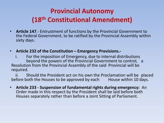 Provincial Autonomy
(18th Constitutional Amendment)
• Article 147.- Entrustment of functions by the Provincial Government to
the Federal Government, to be ratified by the Provincial Assembly within
sixty days.
• Article 232 of the Constitution – Emergency Provisions.-
i. For the imposition of Emergency, due to internal distributions
beyond the powers of the Provincial Government to control, a
Resolution from the Provincial Assembly of the said Provincial will be
required.
ii. Should the President act on his own the Proclamation will be placed
before both the Houses to be approved by each House within 10 days.
• Article 233 - Suspension of fundamental rights during emergency: An
Order made in this respect by the President shall be laid before both
Houses separately rather than before a Joint Sitting of Parliament.
 