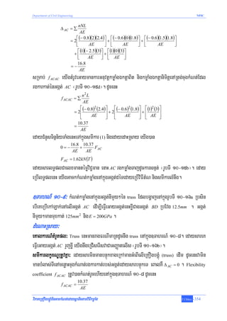 Department of Civil Engineering                                                                              NPIC


                                 nNL
                     Δ AC = ∑
                                  AE
                                ⎡ (− 0.8)(2)(2.4) ⎤ ⎡ (− 0.6 )(0 )(1.8)⎤ ⎡ (− 0.6)(1.5)(1.8) ⎤
                             = 2⎢                 ⎥+⎢                  ⎥+⎢                   ⎥
                                ⎣        AE       ⎦ ⎣       AE         ⎦ ⎣       AE          ⎦
                                 ⎡ (1)(− 2.5)(3)⎤ ⎡ (1)(0)(3) ⎤
                               +⎢               ⎥ + ⎢ AE ⎥
                                 ⎣      AE      ⎦ ⎣           ⎦
                                 16.8
                             =−
                                  AE
sRmab; f ACAC eyIgtMrUveGaymankarGnuvtþkmøaMgÉktþaBit nigkmøaMgÉktþanimitþenARtg;cugkMNt;Edl
rgkarkat;énGgát; AC ¬rUbTI 10-15d¦. dUcenH
                                      n2 L
                      f ACAC = ∑
                                       AE
                                     ⎡ (− 0.8)2 (2.4) ⎤    ⎡ (− 0.6)2 (1.8) ⎤ ⎡ (1)2 (3) ⎤
                                  = 2⎢                ⎥ + 2⎢                ⎥+⎢          ⎥
                                     ⎢
                                     ⎣      AE        ⎥
                                                      ⎦    ⎢
                                                           ⎣      AE        ⎥ ⎢ AE ⎥
                                                                            ⎦ ⎣          ⎦
                                    10.37
                                  =
                                     AE
edayCMnYsTinñn½yTaMgenHeTAkñúgsmIkar (1) nigedayedaHRsay eyIg)an
                             16.8 10.37
                     0=−         +      FAC
                              AE   AE
                     FAC = 1.62kN (T )
edaysarlT§plCaelxmantémøviC¢man enaH AC rgkmøaMgTajdUckarsnμt; ¬rUbTI 10-15b¦. eday
eRbIlT§plenH eyIgGackkMNt;kmøaMgenAkñúgGgát;déTedayeRbIviFItMN nigsmIkarlMnwg.

]TarhN_ 10-9³ kMNt;kmøaMgenAkñúgGgát;nImYy²én truss EdlbgðajenAkñúgrUbTI 10-16a Rbsin
ebIeKeRbIekALak;enAelIGgát; AC edIm,IeFVIeGayGgát;enHxøICagGgát;                   BD    RbEvg 12.5mm . Ggát;
nImYy²manmuxkat; 125mm2 nig E = 200GPa .
dMeNaHRsay³
eKalkarN_tMrYtpl³ Truss enHmanragFrNImaRtdUcnwg truss enAkñúg]TahrN_ 10-8. edaysareK
eFVIeGayGgát; AC rYjxøI eyIgnwgeRCIserIsvaCaGBaØatelIs ¬rUbTI 10-16b¦.
smIkarlkçxNÐRtUvKña³ edaysarminmanbnÞúkxageRkAmanGMeBIelIeRKOgbgÁúM (truss) edIm dUcenHvamin
manbMlas;TIenAcenøaHcugkMNat;rgkarkat;rbs;Ggát;edaysarbnÞúkeT eBalKW Δ AC = 0 . Flexibility
coefficient f ACAC RtUv)ankMNt;rUcehIyenAkñúg]TahrN_ 10-8 dUcenH
                                    10.37
                      f ACAC =
                                     AE

viPaKeRKOgbgÁúMminGackMNt;edaysþaTictamviFIkmøaMg                                                 T.Chhay   -354
 