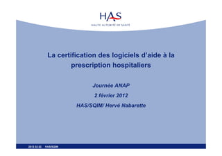 La certification des logiciels d’aide à la
                      prescription hospitaliers

                             Journée ANAP
                              2 février 2012
                        HAS/SQIM/ Hervé Nabarette




2012 02 02   HAS/SQIM
 