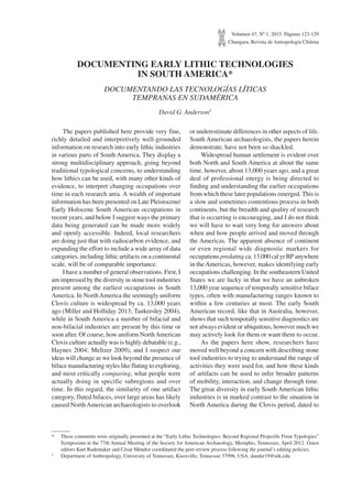 Volumen 47, Nº 1, 2015. Páginas 123-129
Chungara, Revista de Antropología Chilena
DOCUMENTING EARLY LITHIC TECHNOLOGIES
IN SOUTH AMERICA*
DOCUMENTANDO LAS TECNOLOGÍAS LÍTICAS
TEMPRANAS EN SUDAMÉRICA
David G. Anderson1
*	 These comments were originally presented at the “Early Lithic Technologies: Beyond Regional Projectile Point Typologies”
Symposium at the 77th Annual Meeting of the Society for American Archaeology, Memphis, Tennessee, April 2012. Guest
editors Kurt Rademaker and César Méndez coordinated the peer-review process following the journal’s editing policies.
1	 Department of Anthropology, University of Tennessee, Knoxville, Tennessee 37996, USA. dander19@utk.edu
The papers published here provide very fine,
richly detailed and interpretively well-grounded
information on research into early lithic industries
in various parts of South America. They display a
strong multidisciplinary approach, going beyond
traditional typological concerns, to understanding
how lithics can be used, with many other kinds of
evidence, to interpret changing occupations over
time in each research area. A wealth of important
information has been presented on Late Pleistocene/
Early Holocene South American occupations in
recent years, and below I suggest ways the primary
data being generated can be made more widely
and openly accessible. Indeed, local researchers
are doing just that with radiocarbon evidence, and
expanding the effort to include a wide array of data
categories, including lithic artifacts on a continental
scale, will be of comparable importance.
I have a number of general observations. First, I
am impressed by the diversity in stone tool industries
present among the earliest occupations in South
America. In NorthAmerica the seemingly uniform
Clovis culture is widespread by ca. 13,000 years
ago (Miller and Holliday 2013; Tankersley 2004),
while in South America a number of bifacial and
non-bifacial industries are present by this time or
soon after. Of course, how uniform NorthAmerican
Clovis culture actually was is highly debatable (e.g.,
Haynes 2004; Meltzer 2009), and I suspect our
ideas will change as we look beyond the presence of
biface manufacturing styles like fluting to exploring,
and most critically comparing, what people were
actually doing in specific subregions and over
time. In this regard, the similarity of one artifact
category, fluted bifaces, over large areas has likely
caused NorthAmerican archaeologists to overlook
or underestimate differences in other aspects of life.
South American archaeologists, the papers herein
demonstrate, have not been so shackled.
Widespread human settlement is evident over
both North and South America at about the same
time, however, about 13,000 years ago, and a great
deal of professional energy is being directed to
finding and understanding the earlier occupations
from which these later populations emerged. This is
a slow and sometimes contentious process in both
continents, but the breadth and quality of research
that is occurring is encouraging, and I do not think
we will have to wait very long for answers about
when and how people arrived and moved through
the Americas. The apparent absence of continent
or even regional wide diagnostic markers for
occupations predating ca. 13,000 cal yr BP anywhere
in the Americas, however, makes identifying early
occupations challenging. In the southeastern United
States we are lucky in that we have an unbroken
13,000 year sequence of temporally sensitive biface
types, often with manufacturing ranges known to
within a few centuries at most. The early South
American record, like that in Australia, however,
shows that such temporally sensitive diagnostics are
not always evident or ubiquitous, however much we
may actively look for them or want them to occur.
As the papers here show, researchers have
moved well beyond a concern with describing stone
tool industries to trying to understand the range of
activities they were used for, and how these kinds
of artifacts can be used to infer broader patterns
of mobility, interaction, and change through time.
The great diversity in early South American lithic
industries is in marked contrast to the situation in
North America during the Clovis period, dated to
 