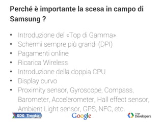 Perché è importante la scesa in campo di
Samsung ?
• Introduzione del «Top di Gamma»
• Schermi sempre più grandi (DPI)
• Pagamenti online
• Ricarica Wireless
• Introduzione della doppia CPU
• Display curvo
• Proximity sensor, Gyroscope, Compass,
Barometer, Accelerometer, Hall effect sensor,
Ambient Light sensor, GPS, NFC, etc.
 
