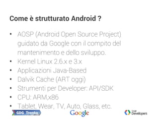 Come è strutturato Android ?
• AOSP (Android Open Source Project)
guidato da Google con il compito del
mantenimento e dello sviluppo.
• Kernel Linux 2.6.x e 3.x
• Applicazioni Java-Based
• Dalvik Cache (ART oggi)
• Strumenti per Developer: API/SDK
• CPU: ARM,x86
• Tablet, Wear, TV, Auto, Glass, etc.
 