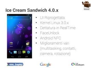 Ice Cream Sandwich 4.0.x
• UI Riprogettata
• Kernel Linux 3.0.x
• Dettatura in RealTime
• FaceUnlock
• Android NFC
• Miglioramenti vari
(multitasking, contatti,
camera, rotazione)
 