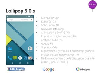 Lollipop 5.0.x
• Material Design
• Kernel 3.10.x
• 5000 nuove API
• Nuovo multitasking
• Animazioni a 60 FPS (??)
• Importanti miglioramenti della
gestione audio (??)
• Google Fit
• Supporto 64bit
• Miglioramenti generali sull'autonomia grazie a
Project Volta e Battery Saver (??)
• Netto miglioramento delle prestazioni grafiche
grazie (OpenGL ES 3.1)
 