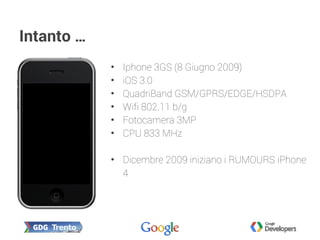 Intanto …
• Iphone 3GS (8 Giugno 2009)
• iOS 3.0
• QuadriBand GSM/GPRS/EDGE/HSDPA
• Wifi 802.11 b/g
• Fotocamera 3MP
• CPU 833 MHz
• Dicembre 2009 iniziano i RUMOURS iPhone
4
 
