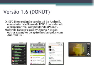Versão 1.6 (DONUT) O HTC Hero rodando versão 1.6 do Android, com a interface Sense da HTC é considerado o primeiro “real competidor do iPhone”.  Motorola Devour e o Sony Xperia X10 são outros exemplos de aparelhos lançados com Android 1.6 . 