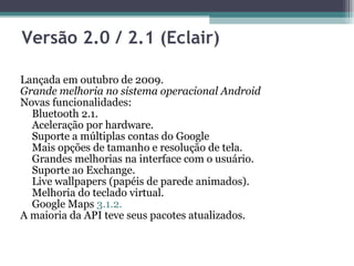 Versão 2.0 / 2.1 (Eclair)  Lançada em outubro de 2009.  Grande melhoria no sistema operacional Android  Novas funcionalidades:  Bluetooth 2.1.  Aceleração por hardware.  Suporte a múltiplas contas do Google  Mais opções de tamanho e resolução de tela.  Grandes melhorias na interface com o usuário.  Suporte ao Exchange.  Live wallpapers (papéis de parede animados).  Melhoria do teclado virtual.  Google Maps  3.1.2.  A maioria da API teve seus pacotes atualizados.  