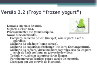 Versão 2.2 (Froyo “frozen yogurt”)  Lançada em maio de 2010.  Suporte a Flash 10.1.  Processamenteo até 5x mais rápido.  Novas funcionalidades:  Compartilhamento de wifi (hotspot) com suporte a até 8 aparelhos.  Melhoria na tela hoje (home screen).  Melhoria do suporte ao Exchange (inclusive Exchange 2010).  Melhoria da camera/video: melhors controles, uso do led para servir de flash contínuo na gravação de vídeos.  Teclado virtual com suporte a várias línguas.  Permite mover aplicativos para o cartão de memória.  Discagem por voz através do bluetooth  