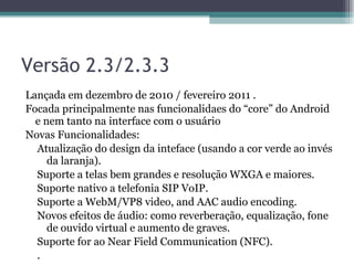 Versão 2.3/2.3.3 Lançada em dezembro de 2010 / fevereiro 2011 .  Focada principalmente nas funcionalidaes do “core” do Android e nem tanto na interface com o usuário  Novas Funcionalidades:  Atualização do design da inteface (usando a cor verde ao invés da laranja).  Suporte a telas bem grandes e resolução WXGA e maiores.  Suporte nativo a telefonia SIP VoIP.  Suporte a WebM/VP8 video, and AAC audio encoding.  Novos efeitos de áudio: como reverberação, equalização, fone de ouvido virtual e aumento de graves.  Suporte for ao Near Field Communication (NFC).  .  