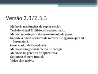 Versão 2.3/2.3.3 Melhoria nas funções de copiar e colar Teclado virtual Multi-touch redesenhado.  Melhor suporte para desenvolvimento de jogos.  Suporte a novos sensores de movimento (gyroscope and barometer).  Gerenciador de Downloads.  Melhorias no gerenciamento de energia.  Melhoria na gerência de aplicativos.  Suporte a câmera frontal.  Video chat nativo.  