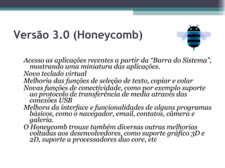 Versão 3.0 (Honeycomb)   Acesso as aplicações recentes a partir da “Barra do Sistema”, mostrando uma miniatura das aplicações.  Novo teclado virtual  Melhoria das funções de seleção de texto, copiar e colar  Novas funções de conectividade, como por exemplo suporte ao protocolo de transferência de media através das conexões USB  Melhora da interface e funcionalidades de alguns programas básicos, como o navegador, email, contatos, câmera e galeria.  O Honeycomb trouxe também diversas outras melhorias voltadas aos desenvolvedores, como suporte gráfico 3D e 2D, suporte a processadores duo core, etc  